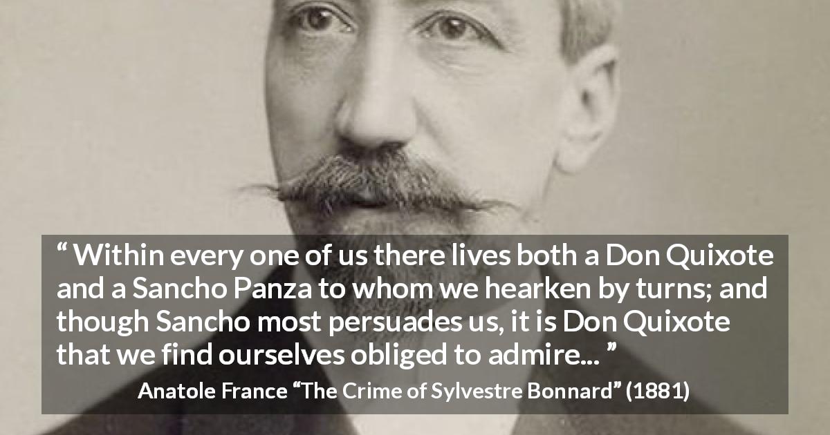 Anatole France quote about persuasion from The Crime of Sylvestre Bonnard - Within every one of us there lives both a Don Quixote and a Sancho Panza to whom we hearken by turns; and though Sancho most persuades us, it is Don Quixote that we find ourselves obliged to admire...