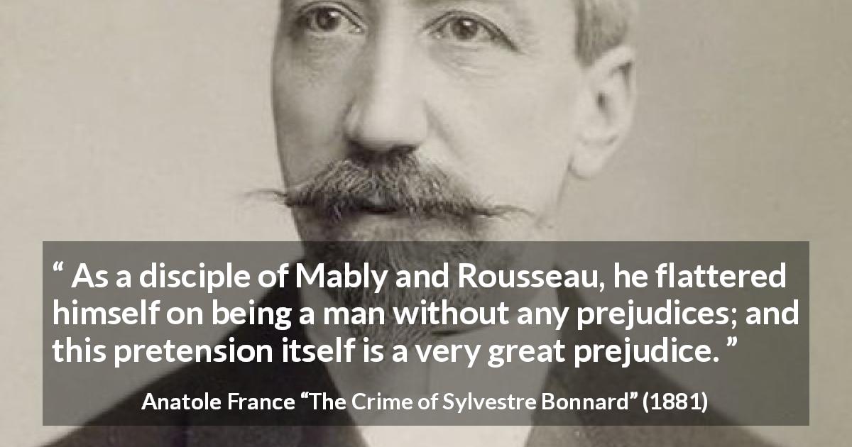 Anatole France quote about prejudice from The Crime of Sylvestre Bonnard - As a disciple of Mably and Rousseau, he flattered himself on being a man without any prejudices; and this pretension itself is a very great prejudice.