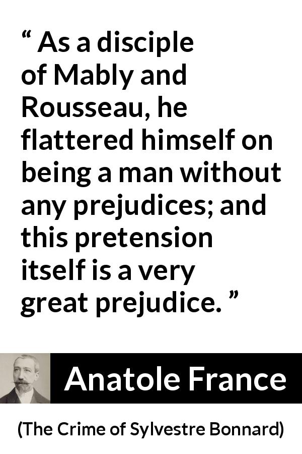 Anatole France quote about prejudice from The Crime of Sylvestre Bonnard - As a disciple of Mably and Rousseau, he flattered himself on being a man without any prejudices; and this pretension itself is a very great prejudice.