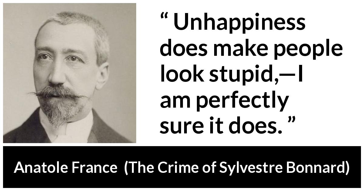 Anatole France quote about stupidity from The Crime of Sylvestre Bonnard - Unhappiness does make people look stupid,—I am perfectly sure it does.