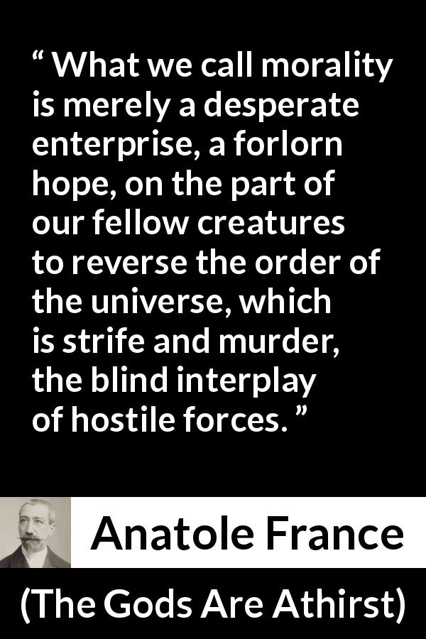 Anatole France quote about violence from The Gods Are Athirst - What we call morality is merely a desperate enterprise, a forlorn hope, on the part of our fellow creatures to reverse the order of the universe, which is strife and murder, the blind interplay of hostile forces.