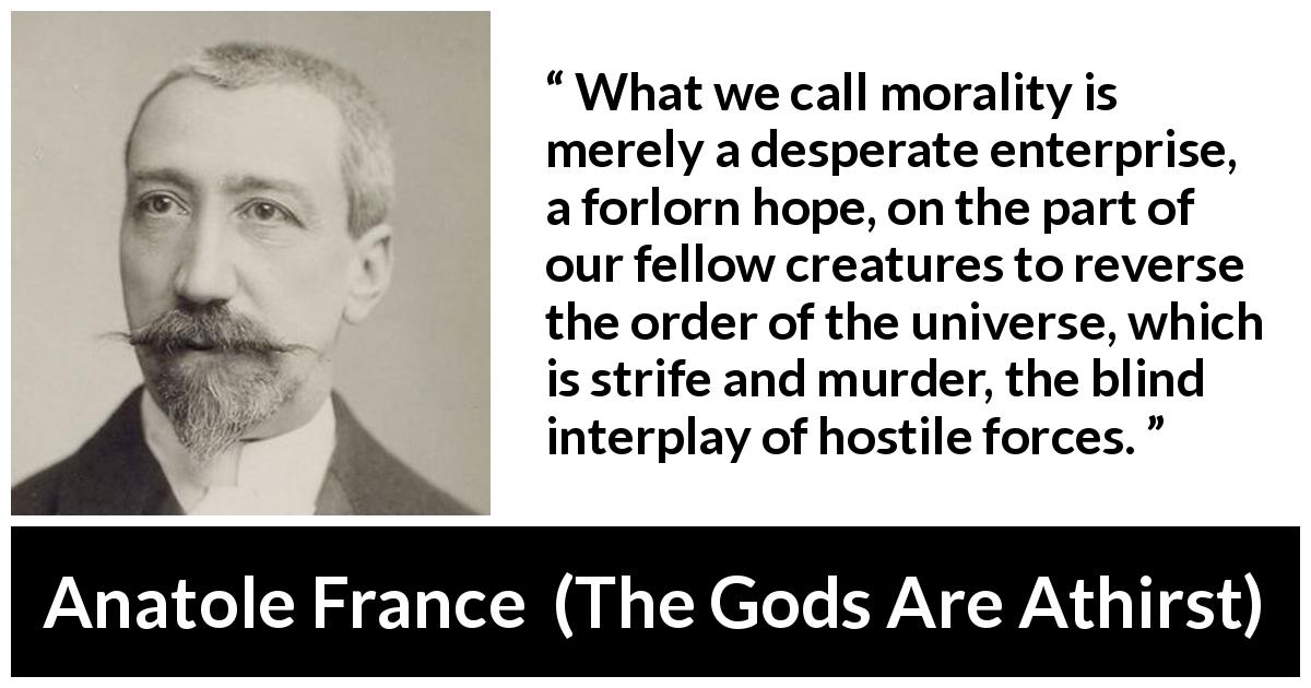 Anatole France quote about violence from The Gods Are Athirst - What we call morality is merely a desperate enterprise, a forlorn hope, on the part of our fellow creatures to reverse the order of the universe, which is strife and murder, the blind interplay of hostile forces.
