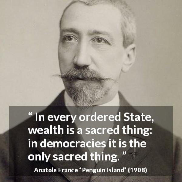Anatole France quote about wealth from Penguin Island - In every ordered State, wealth is a sacred thing: in democracies it is the only sacred thing.