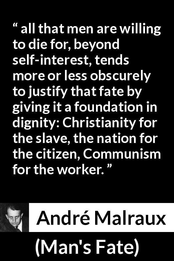 André Malraux quote about dignity from Man's Fate - all that men are willing to die for, beyond self-interest, tends more or less obscurely to justify that fate by giving it a foundation in dignity: Christianity for the slave, the nation for the citizen, Communism for the worker.