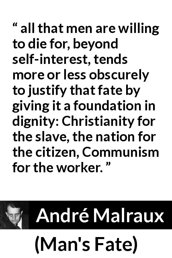 André Malraux quote about dignity from Man's Fate - all that men are willing to die for, beyond self-interest, tends more or less obscurely to justify that fate by giving it a foundation in dignity: Christianity for the slave, the nation for the citizen, Communism for the worker.