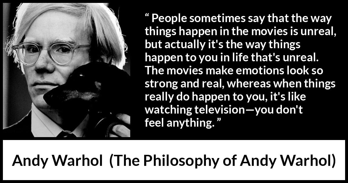 Andy Warhol quote about emotions from The Philosophy of Andy Warhol - People sometimes say that the way things happen in the movies is unreal, but actually it's the way things happen to you in life that's unreal. The movies make emotions look so strong and real, whereas when things really do happen to you, it's like watching television—you don't feel anything.