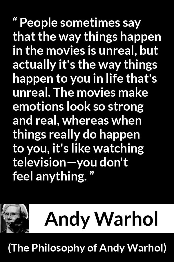 Andy Warhol quote about emotions from The Philosophy of Andy Warhol - People sometimes say that the way things happen in the movies is unreal, but actually it's the way things happen to you in life that's unreal. The movies make emotions look so strong and real, whereas when things really do happen to you, it's like watching television—you don't feel anything.