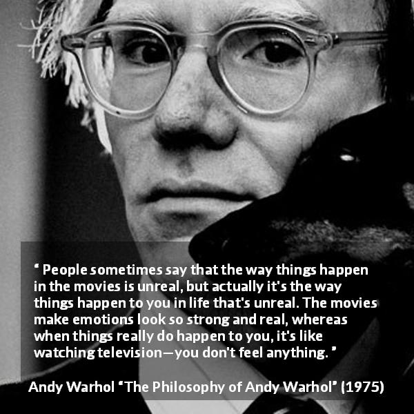 Andy Warhol quote about emotions from The Philosophy of Andy Warhol - People sometimes say that the way things happen in the movies is unreal, but actually it's the way things happen to you in life that's unreal. The movies make emotions look so strong and real, whereas when things really do happen to you, it's like watching television—you don't feel anything.
