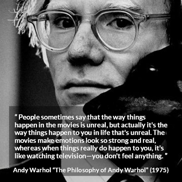 Andy Warhol quote about emotions from The Philosophy of Andy Warhol - People sometimes say that the way things happen in the movies is unreal, but actually it's the way things happen to you in life that's unreal. The movies make emotions look so strong and real, whereas when things really do happen to you, it's like watching television—you don't feel anything.