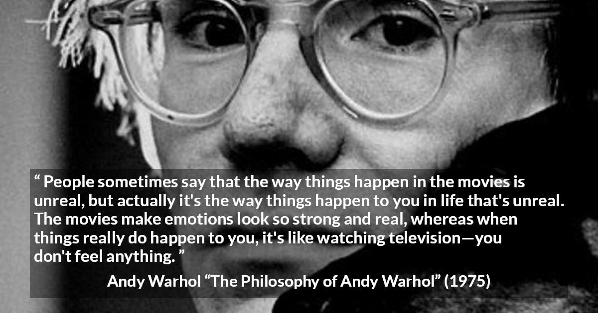 Andy Warhol quote about emotions from The Philosophy of Andy Warhol - People sometimes say that the way things happen in the movies is unreal, but actually it's the way things happen to you in life that's unreal. The movies make emotions look so strong and real, whereas when things really do happen to you, it's like watching television—you don't feel anything.