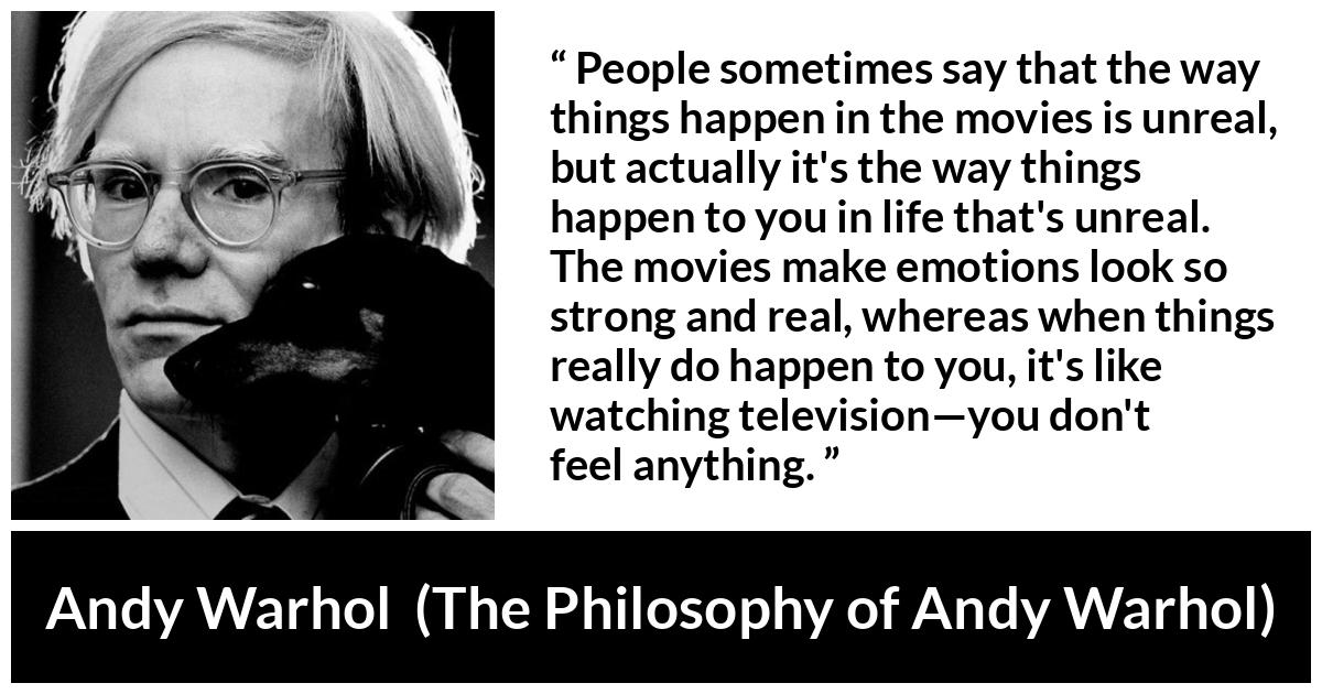 Andy Warhol quote about emotions from The Philosophy of Andy Warhol - People sometimes say that the way things happen in the movies is unreal, but actually it's the way things happen to you in life that's unreal. The movies make emotions look so strong and real, whereas when things really do happen to you, it's like watching television—you don't feel anything.