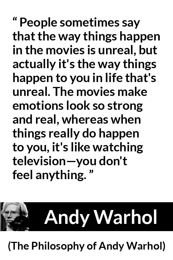 Andy Warhol quote about emotions from The Philosophy of Andy Warhol - People sometimes say that the way things happen in the movies is unreal, but actually it's the way things happen to you in life that's unreal. The movies make emotions look so strong and real, whereas when things really do happen to you, it's like watching television—you don't feel anything.