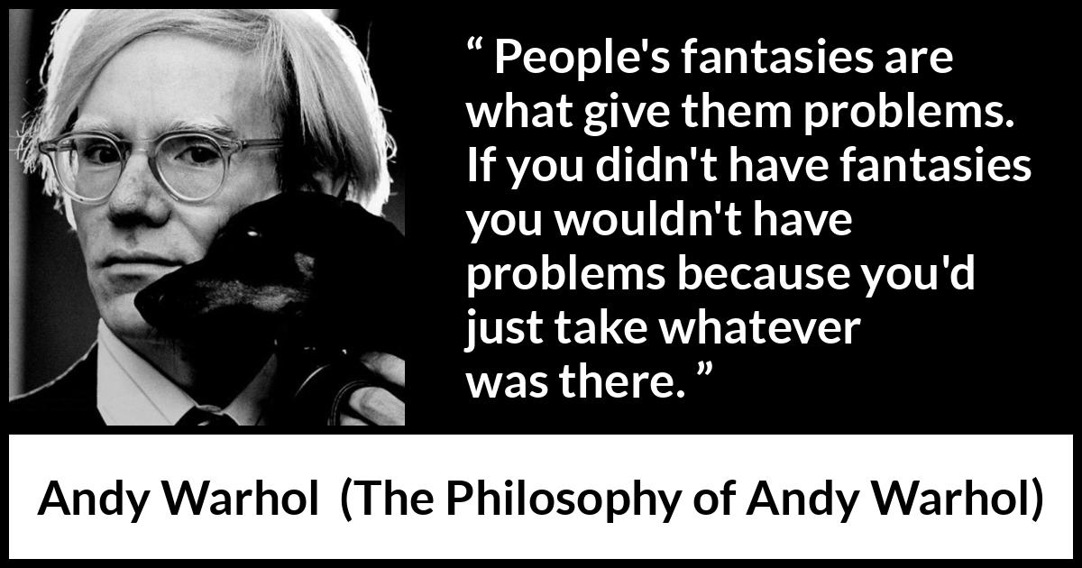 Andy Warhol quote about fantasy from The Philosophy of Andy Warhol - People's fantasies are what give them problems. If you didn't have fantasies you wouldn't have problems because you'd just take whatever was there.