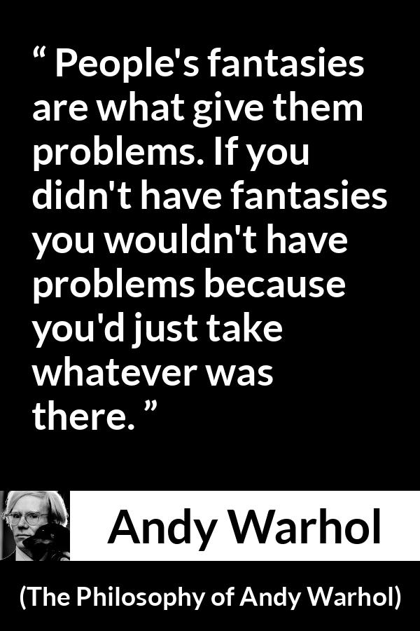 Andy Warhol quote about fantasy from The Philosophy of Andy Warhol - People's fantasies are what give them problems. If you didn't have fantasies you wouldn't have problems because you'd just take whatever was there.