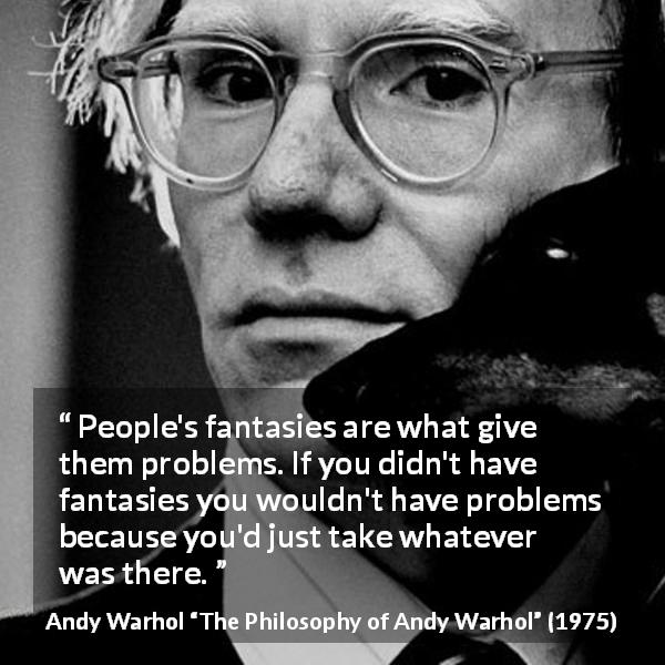 Andy Warhol quote about fantasy from The Philosophy of Andy Warhol - People's fantasies are what give them problems. If you didn't have fantasies you wouldn't have problems because you'd just take whatever was there.