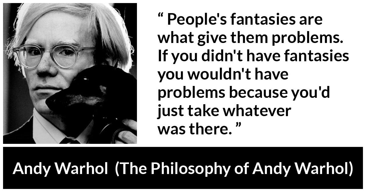 Andy Warhol quote about fantasy from The Philosophy of Andy Warhol - People's fantasies are what give them problems. If you didn't have fantasies you wouldn't have problems because you'd just take whatever was there.