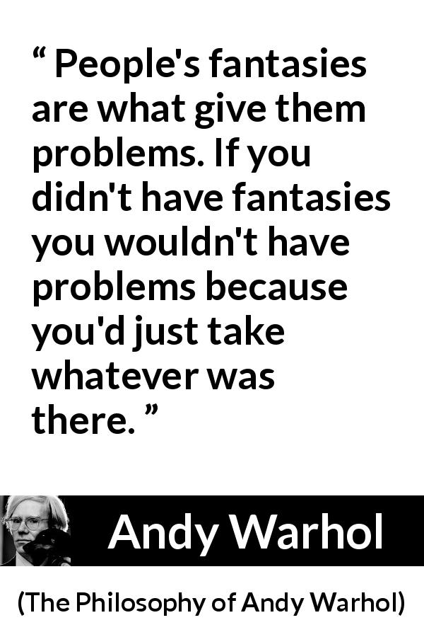 Andy Warhol quote about fantasy from The Philosophy of Andy Warhol - People's fantasies are what give them problems. If you didn't have fantasies you wouldn't have problems because you'd just take whatever was there.