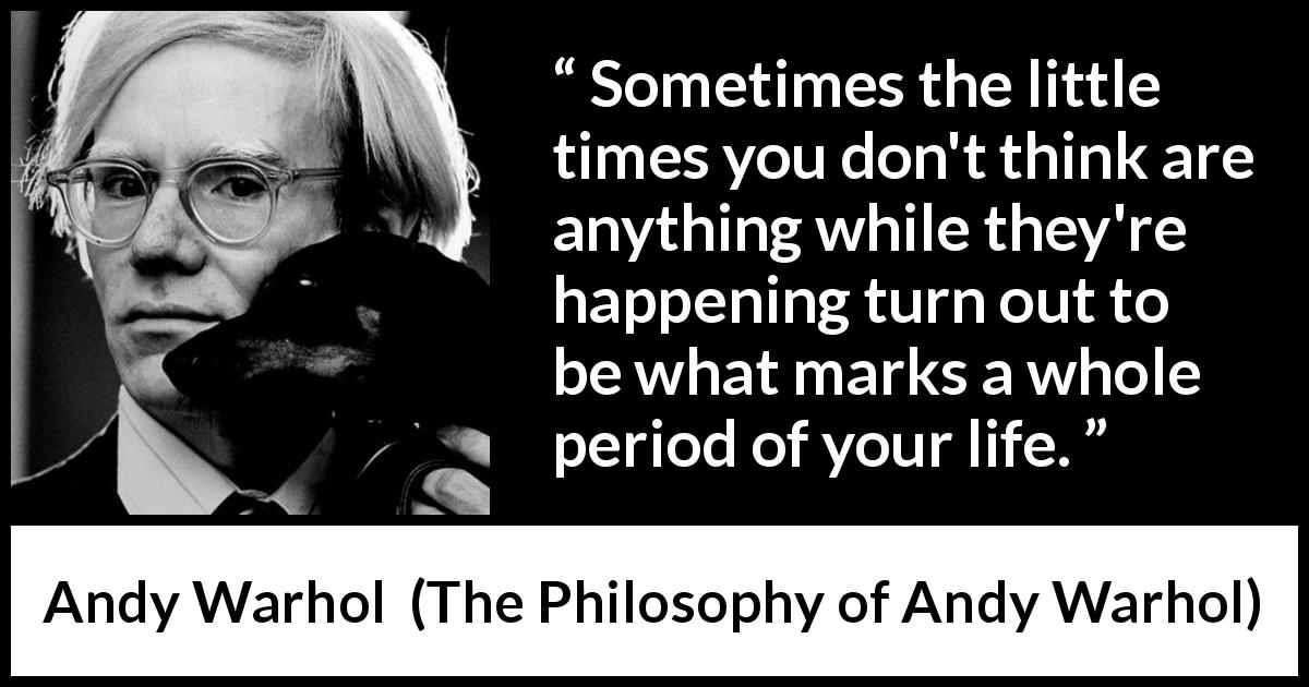 Andy Warhol quote about importance from The Philosophy of Andy Warhol - Sometimes the little times you don't think are anything while they're happening turn out to be what marks a whole period of your life.
