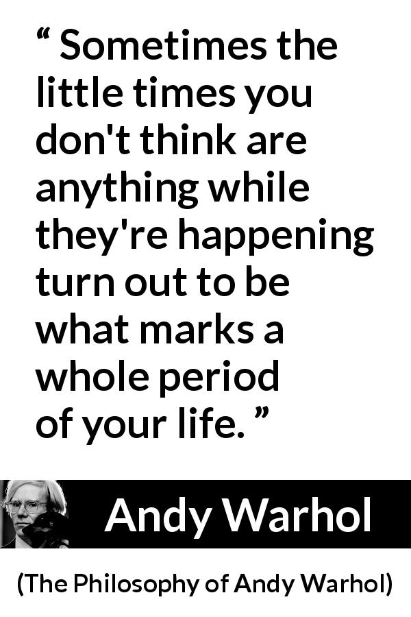 Andy Warhol quote about importance from The Philosophy of Andy Warhol - Sometimes the little times you don't think are anything while they're happening turn out to be what marks a whole period of your life.