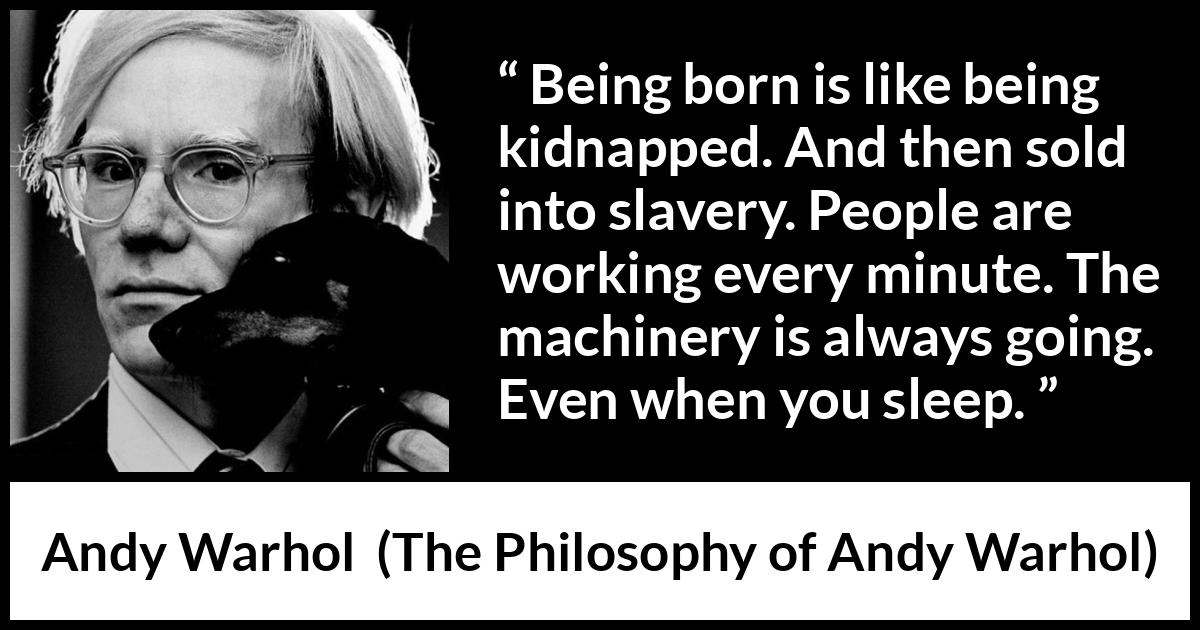 Andy Warhol quote about life from The Philosophy of Andy Warhol - Being born is like being kidnapped. And then sold into slavery. People are working every minute. The machinery is always going. Even when you sleep.