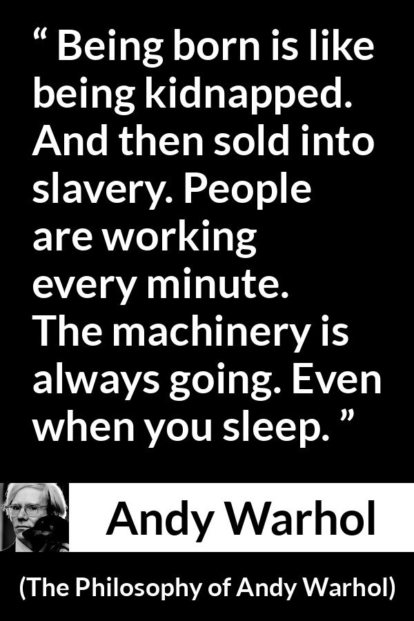 Andy Warhol quote about life from The Philosophy of Andy Warhol - Being born is like being kidnapped. And then sold into slavery. People are working every minute. The machinery is always going. Even when you sleep.