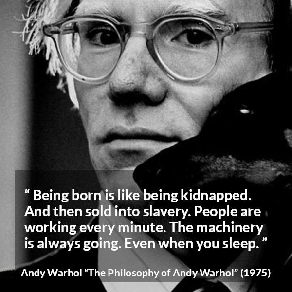 Andy Warhol quote about life from The Philosophy of Andy Warhol - Being born is like being kidnapped. And then sold into slavery. People are working every minute. The machinery is always going. Even when you sleep.