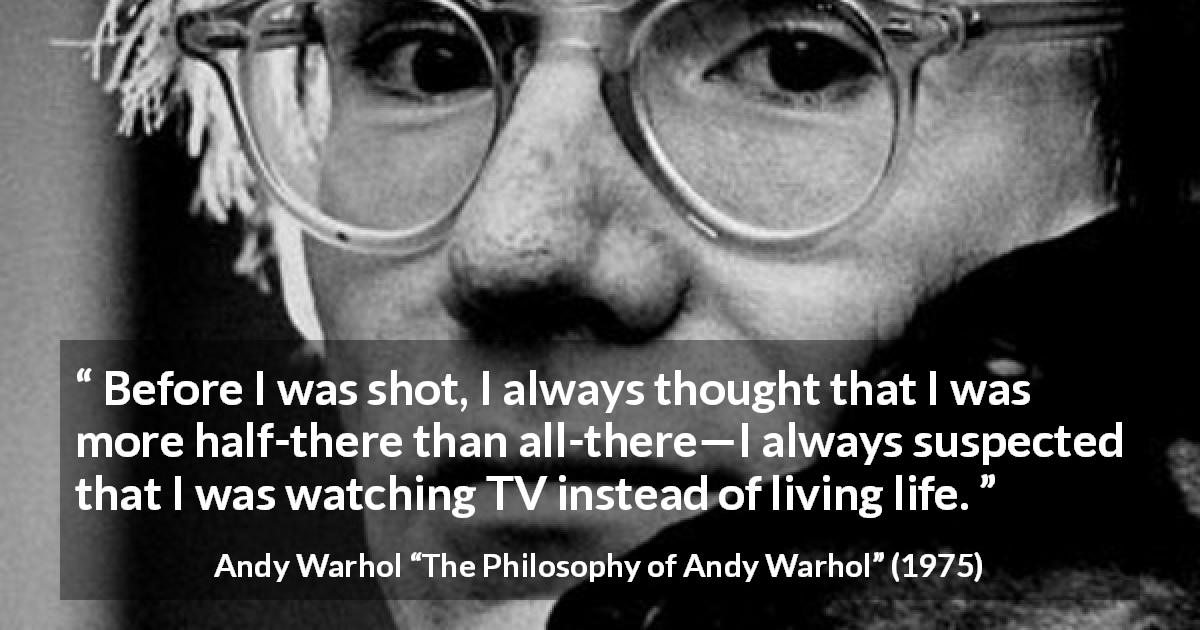 Andy Warhol quote about life from The Philosophy of Andy Warhol - Before I was shot, I always thought that I was more half-there than all-there—I always suspected that I was watching TV instead of living life.
