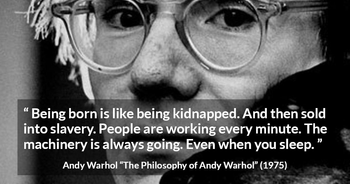 Andy Warhol quote about life from The Philosophy of Andy Warhol - Being born is like being kidnapped. And then sold into slavery. People are working every minute. The machinery is always going. Even when you sleep.