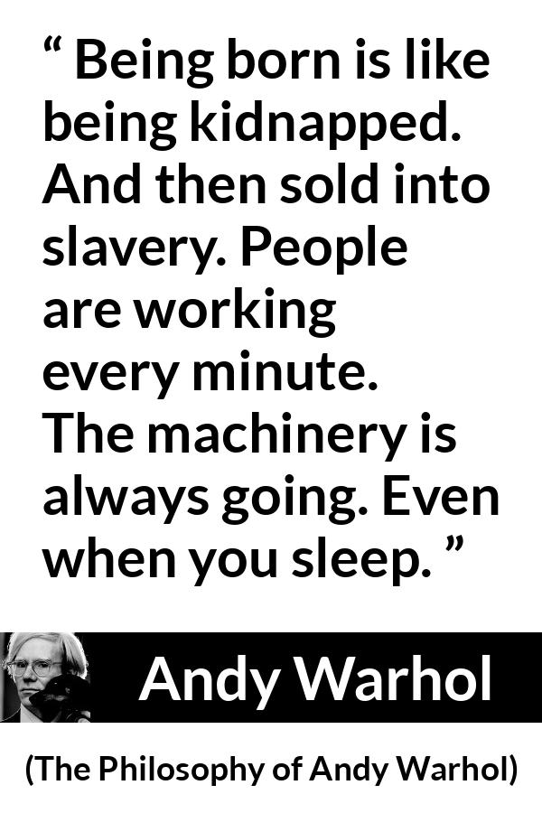 Andy Warhol quote about life from The Philosophy of Andy Warhol - Being born is like being kidnapped. And then sold into slavery. People are working every minute. The machinery is always going. Even when you sleep.