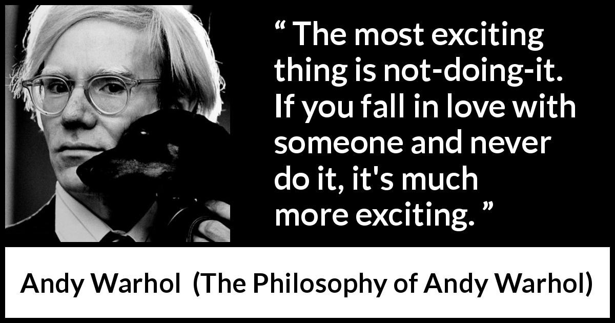 Andy Warhol quote about love from The Philosophy of Andy Warhol - The most exciting thing is not-doing-it. If you fall in love with someone and never do it, it's much more exciting.