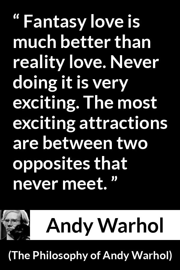 Andy Warhol quote about love from The Philosophy of Andy Warhol - Fantasy love is much better than reality love. Never doing it is very exciting. The most exciting attractions are between two opposites that never meet.