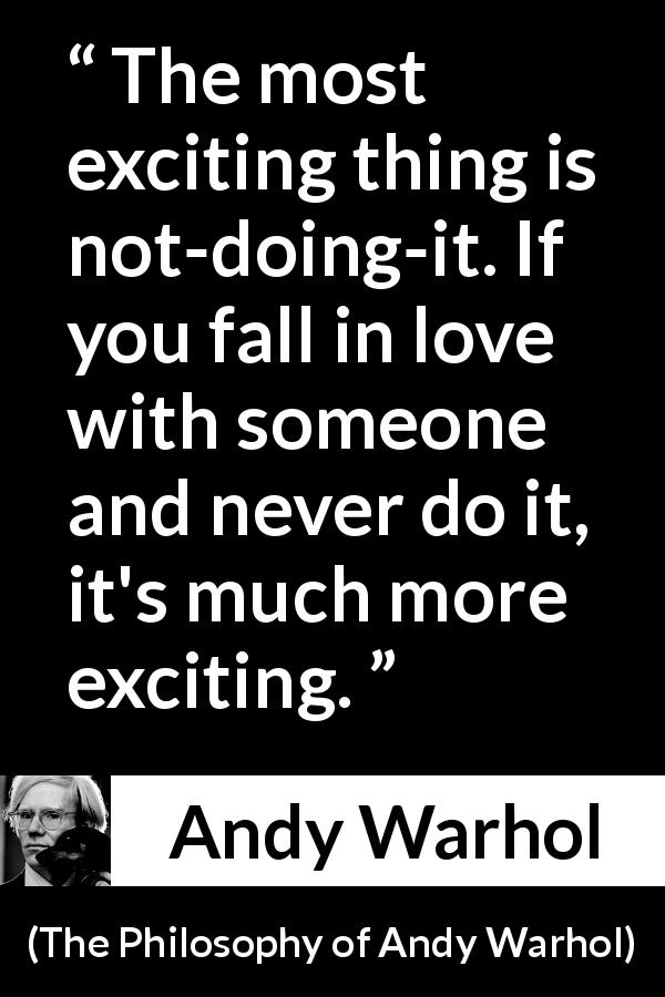 Andy Warhol quote about love from The Philosophy of Andy Warhol - The most exciting thing is not-doing-it. If you fall in love with someone and never do it, it's much more exciting.