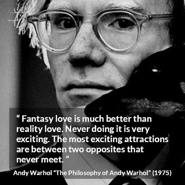 Andy Warhol quote about love from The Philosophy of Andy Warhol - Fantasy love is much better than reality love. Never doing it is very exciting. The most exciting attractions are between two opposites that never meet.