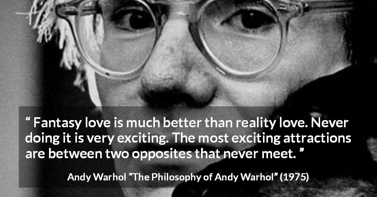 Andy Warhol quote about love from The Philosophy of Andy Warhol - Fantasy love is much better than reality love. Never doing it is very exciting. The most exciting attractions are between two opposites that never meet.