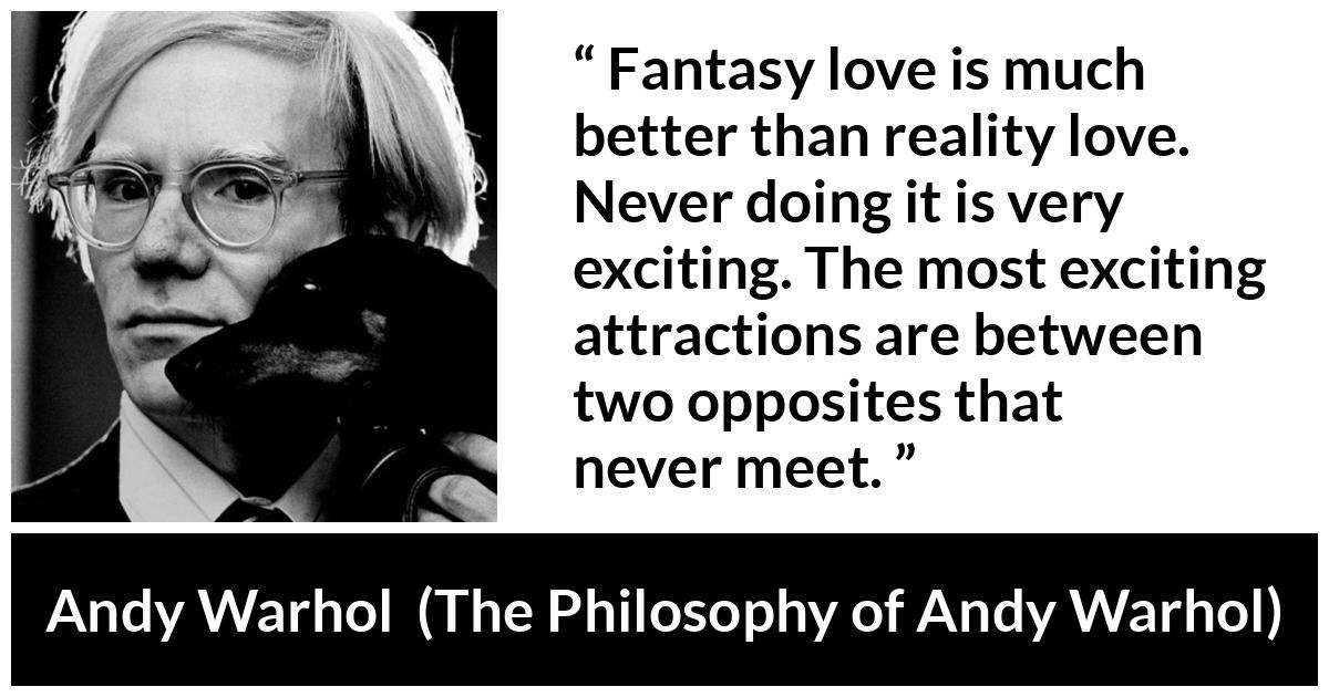 Andy Warhol quote about love from The Philosophy of Andy Warhol - Fantasy love is much better than reality love. Never doing it is very exciting. The most exciting attractions are between two opposites that never meet.