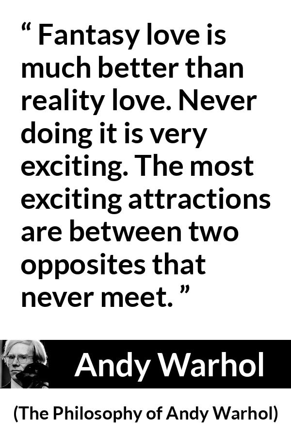 Andy Warhol quote about love from The Philosophy of Andy Warhol - Fantasy love is much better than reality love. Never doing it is very exciting. The most exciting attractions are between two opposites that never meet.