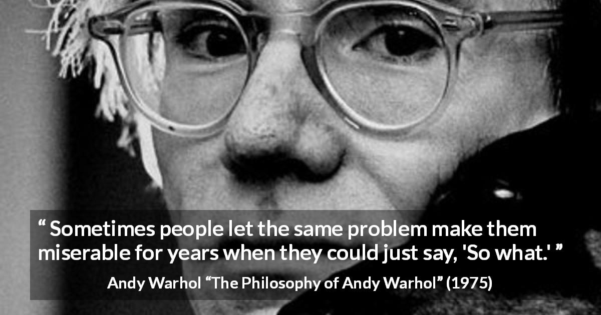 Andy Warhol quote about misery from The Philosophy of Andy Warhol - Sometimes people let the same problem make them miserable for years when they could just say, 'So what.'