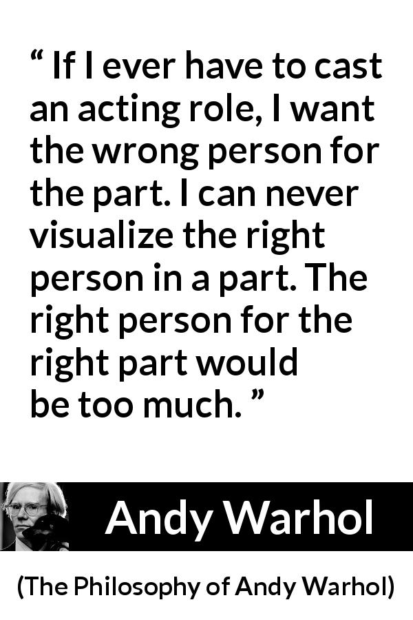 Andy Warhol quote about part from The Philosophy of Andy Warhol - If I ever have to cast an acting role, I want the wrong person for the part. I can never visualize the right person in a part. The right person for the right part would be too much.