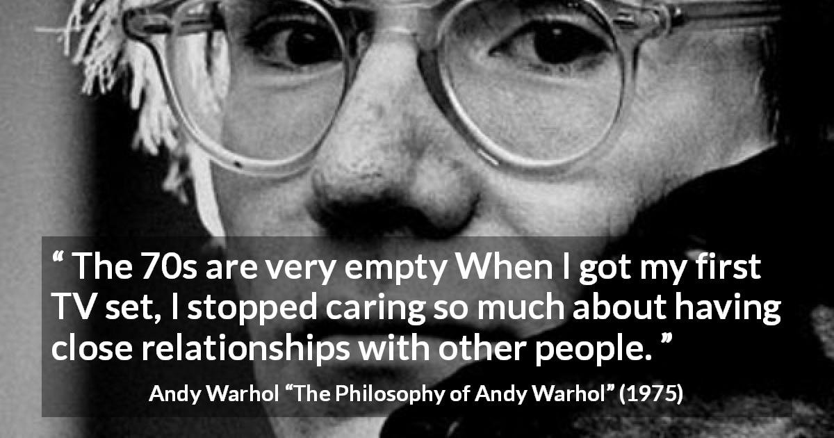 Andy Warhol quote about relationship from The Philosophy of Andy Warhol - The 70s are very empty When I got my first TV set, I stopped caring so much about having close relationships with other people.