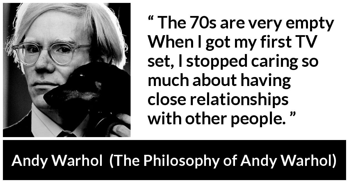 Andy Warhol quote about relationship from The Philosophy of Andy Warhol - The 70s are very empty When I got my first TV set, I stopped caring so much about having close relationships with other people.