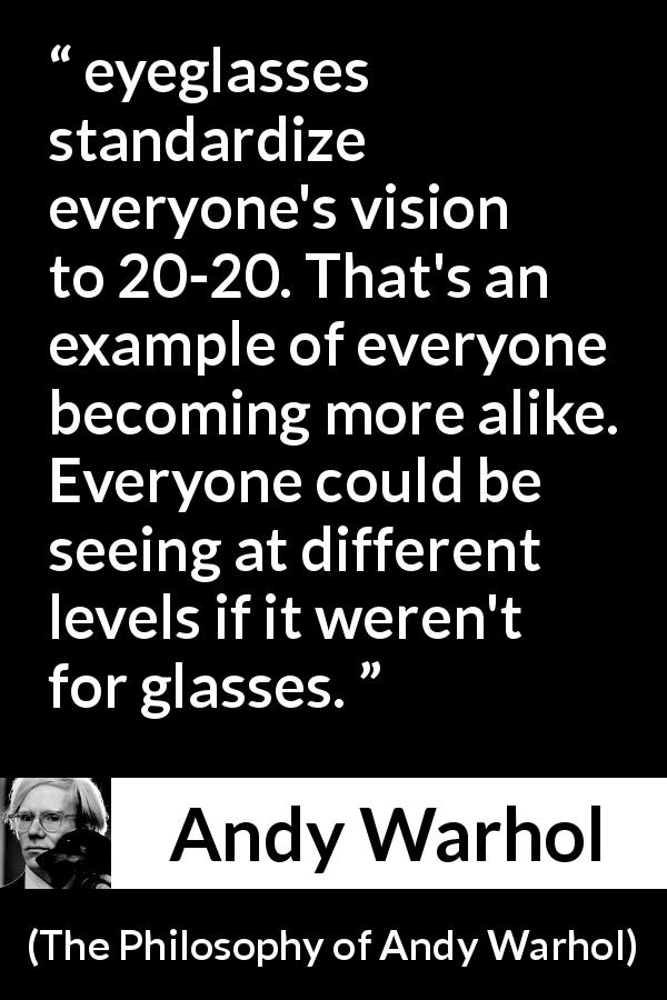 Andy Warhol quote about standards from The Philosophy of Andy Warhol - eyeglasses standardize everyone's vision to 20-20. That's an example of everyone becoming more alike. Everyone could be seeing at different levels if it weren't for glasses.