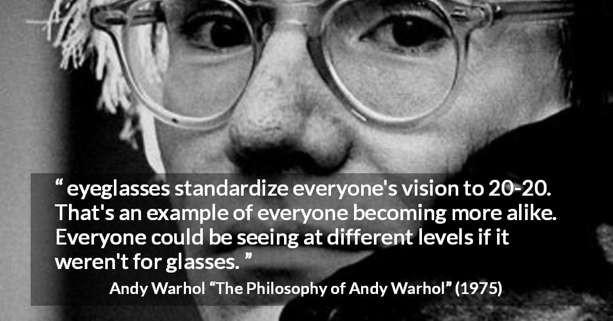 Andy Warhol quote about standards from The Philosophy of Andy Warhol - eyeglasses standardize everyone's vision to 20-20. That's an example of everyone becoming more alike. Everyone could be seeing at different levels if it weren't for glasses.