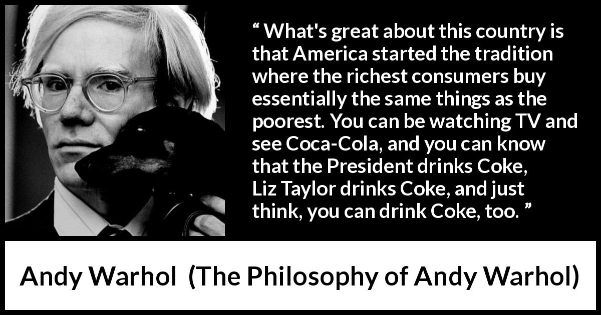 Andy Warhol quote about tradition from The Philosophy of Andy Warhol - What's great about this country is that America started the tradition where the richest consumers buy essentially the same things as the poorest. You can be watching TV and see Coca-Cola, and you can know that the President drinks Coke, Liz Taylor drinks Coke, and just think, you can drink Coke, too.