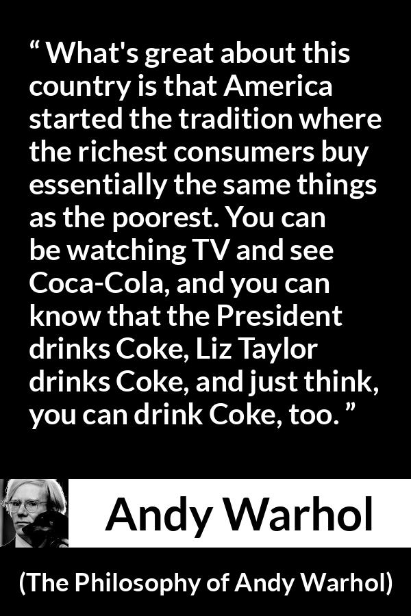 Andy Warhol quote about tradition from The Philosophy of Andy Warhol - What's great about this country is that America started the tradition where the richest consumers buy essentially the same things as the poorest. You can be watching TV and see Coca-Cola, and you can know that the President drinks Coke, Liz Taylor drinks Coke, and just think, you can drink Coke, too.