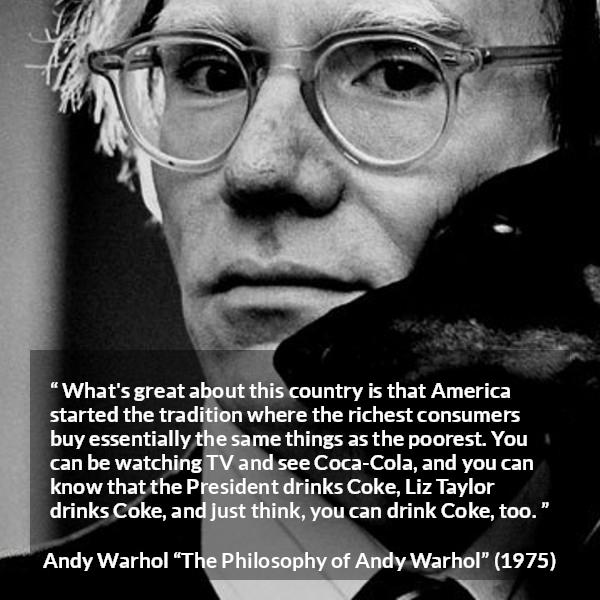 Andy Warhol quote about tradition from The Philosophy of Andy Warhol - What's great about this country is that America started the tradition where the richest consumers buy essentially the same things as the poorest. You can be watching TV and see Coca-Cola, and you can know that the President drinks Coke, Liz Taylor drinks Coke, and just think, you can drink Coke, too.