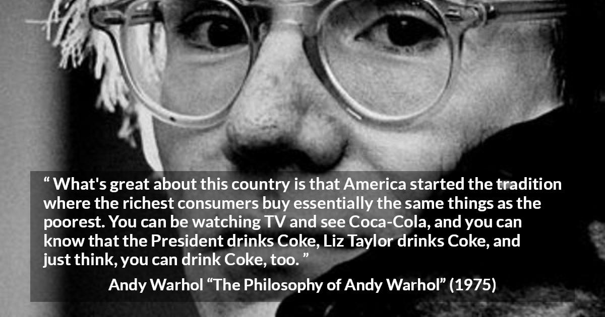 Andy Warhol quote about tradition from The Philosophy of Andy Warhol - What's great about this country is that America started the tradition where the richest consumers buy essentially the same things as the poorest. You can be watching TV and see Coca-Cola, and you can know that the President drinks Coke, Liz Taylor drinks Coke, and just think, you can drink Coke, too.