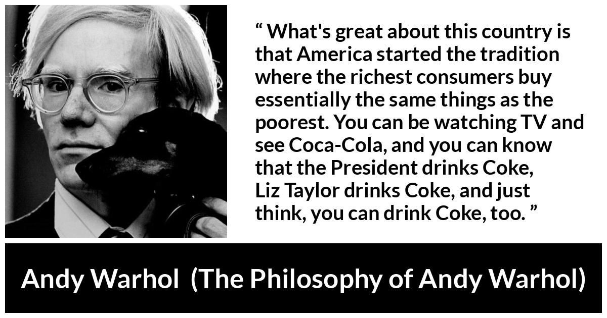 Andy Warhol quote about tradition from The Philosophy of Andy Warhol - What's great about this country is that America started the tradition where the richest consumers buy essentially the same things as the poorest. You can be watching TV and see Coca-Cola, and you can know that the President drinks Coke, Liz Taylor drinks Coke, and just think, you can drink Coke, too.