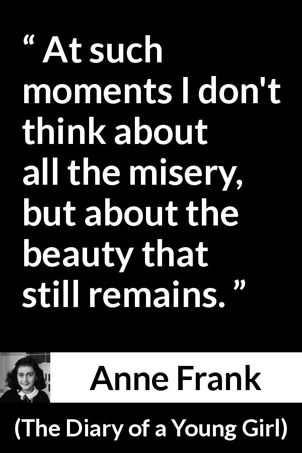 Anne Frank quote about beauty from The Diary of a Young Girl - At such moments I don't think about all the misery, but about the beauty that still remains.