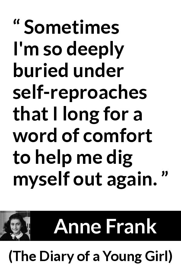 Anne Frank quote about comfort from The Diary of a Young Girl - Sometimes I'm so deeply buried under self-reproaches that I long for a word of comfort to help me dig myself out again.