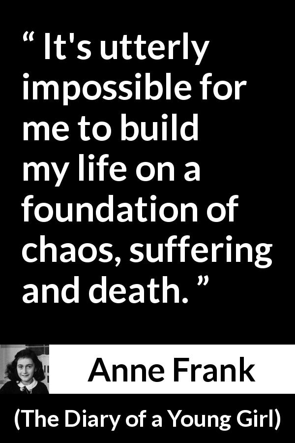 Anne Frank quote about death from The Diary of a Young Girl - It's utterly impossible for me to build my life on a foundation of chaos, suffering and death.